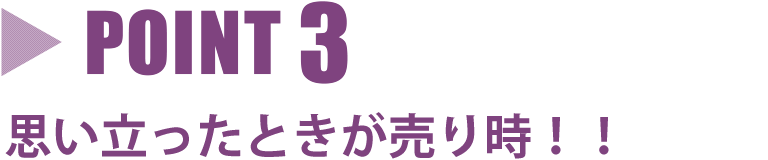 point3 思い立ったときが売り時！！